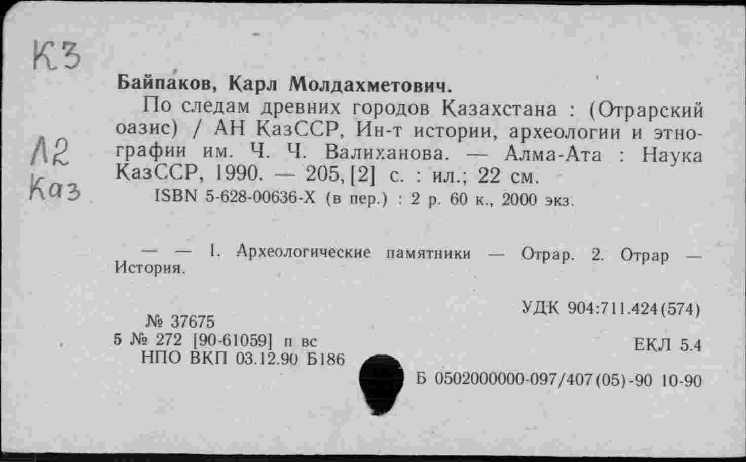 ﻿КЗ
Л2
Kas
Байпаков, Карл Молдахметович.
По следам древних городов Казахстана : (Отрарский оазис) / АН КазССР, Ин-т истории, археологии и этнографии им. Ч. Ч. Валиханова. — Алма-Ата : Наука КазССР, 1990. — 205, [2] с. : ил.; 22 см.
ISBN 5-628-00636-Х (в пер.) : 2 р. 60 к., 2000 экз.
— — 1. Археологические памятники История.
Отрар. 2. Отрар —
№ 37675
5 № 272 [90-61059] п вс НПО ВКП 03.12.90 Б186
УДК 904:711.424(574)
ЕКЛ 5.4
Б 0502000000-097/407 (05)-90 10-90